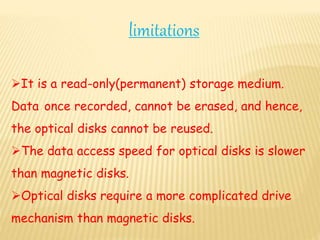 limitations
It is a read-only(permanent) storage medium.
Data once recorded, cannot be erased, and hence,
the optical disks cannot be reused.
The data access speed for optical disks is slower
than magnetic disks.
Optical disks require a more complicated drive
mechanism than magnetic disks.
 
