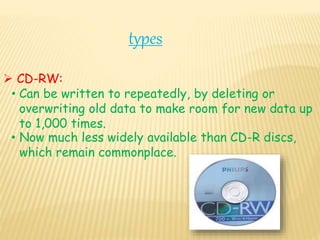 types
 CD-RW:
• Can be written to repeatedly, by deleting or
overwriting old data to make room for new data up
to 1,000 times.
• Now much less widely available than CD-R discs,
which remain commonplace.
 