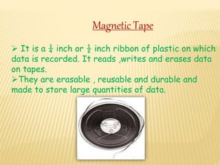 Magnetic Tape
 It is a ¼ inch or ½ inch ribbon of plastic on which
data is recorded. It reads ,writes and erases data
on tapes.
They are erasable , reusable and durable and
made to store large quantities of data.
 