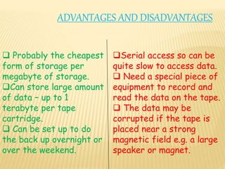 ADVANTAGES AND DISADVANTAGES
 Probably the cheapest
form of storage per
megabyte of storage.
Can store large amount
of data – up to 1
terabyte per tape
cartridge.
 Can be set up to do
the back up overnight or
over the weekend.
Serial access so can be
quite slow to access data.
 Need a special piece of
equipment to record and
read the data on the tape.
 The data may be
corrupted if the tape is
placed near a strong
magnetic field e.g. a large
speaker or magnet.
 