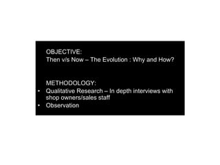 OBJECTIVE:
Then v/s Now – The Evolution : Why and How?
METHODOLOGY:
• Qualitative Research – In depth interviews with
shop owners/sales staff
• Observation
 