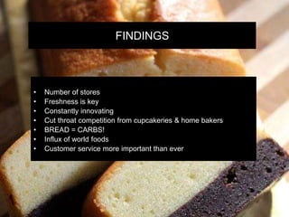 FINDINGS
• Number of stores
• Freshness is key
• Constantly innovating
• Cut throat competition from cupcakeries & home bakers
• BREAD = CARBS!
• Influx of world foods
• Customer service more important than ever
 