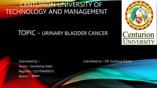 CENTURION UNIVERSITY OF
TECHNOLOGY AND MANAGEMENT
TOPIC - URINARY BLADDER CANCER
Submitted by – Submitted to – DR. Subharaj Panda
Name – Samikshya Patel
Regd.No – 221704400012
Branch - BMRT
 
