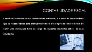 CONTABILIDADE FISCAL
• Também conhecida como contabilidade tributária, é a área da contabilidade
que se responsabiliza pelo planejamento fiscal das empresas com o objetivo de
obter uma diminuição lícita da carga de impostos incidentes sobre as suas
atividades.
 