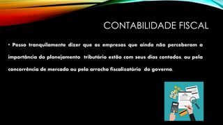 CONTABILIDADE FISCAL
• Posso tranquilamente dizer que as empresas que ainda não perceberam a
importância do planejamento tributário estão com seus dias contados, ou pela
concorrência de mercado ou pelo arrocho fiscalizatório do governo.
 