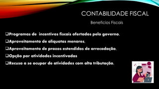 CONTABILIDADE FISCAL
❑Programas de incentivos fiscais ofertados pelo governo,
❑Aproveitamento de alíquotas menores,
❑Aproveitamento de prazos estendidos de arrecadação,
❑Opção por atividades incentivadas
❑Recusa a se ocupar de atividades com alta tributação,
Beneficios Fiscais
 
