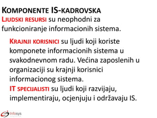 KOMPONENTE IS-KADROVSKA
LJUDSKI RESURSI su neophodni za
funkcioniranje informacionih sistema.

KRAJNJI KORISNICI su ljudi koji koriste
komponete informacionih sistema u
svakodnevnom radu. Vedina zaposlenih u
organizaciji su krajnji korisnici
informacionog sistema.
IT SPECIJALISTI su ljudi koji razvijaju,
implementiraju, ocjenjuju i održavaju IS.

 