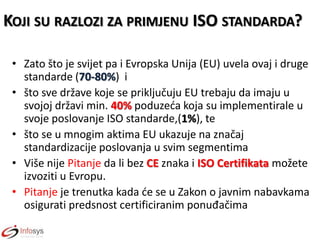 KOJI SU RAZLOZI ZA PRIMJENU ISO STANDARDA?
• Zato što je svijet pa i Evropska Unija (EU) uvela ovaj i druge
standarde (70-80%) i
• što sve države koje se priključuju EU trebaju da imaju u
svojoj državi min. 40% poduzeda koja su implementirale u
svoje poslovanje ISO standarde,(1%), te
• što se u mnogim aktima EU ukazuje na značaj
standardizacije poslovanja u svim segmentima
• Više nije Pitanje da li bez CE znaka i ISO Certifikata možete
izvoziti u Evropu.
• Pitanje je trenutka kada de se u Zakon o javnim nabavkama
osigurati predsnost certificiranim ponuđačima

 