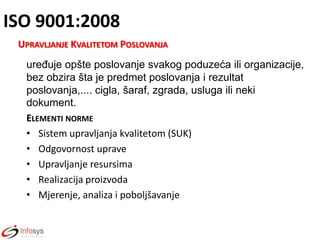 ISO 9001:2008
UPRAVLJANJE KVALITETOM POSLOVANJA
uređuje opšte poslovanje svakog poduzeća ili organizacije,
bez obzira šta je predmet poslovanja i rezultat
poslovanja,.... cigla, šaraf, zgrada, usluga ili neki
dokument.
ELEMENTI NORME
• Sistem upravljanja kvalitetom (SUK)
• Odgovornost uprave
• Upravljanje resursima
• Realizacija proizvoda
• Mjerenje, analiza i poboljšavanje

 