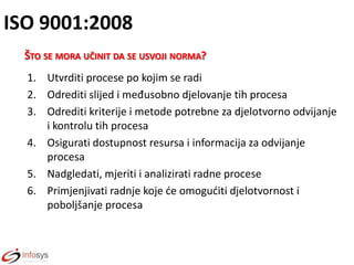 ISO 9001:2008
ŠTO SE MORA UČINIT DA SE USVOJI NORMA?
1. Utvrditi procese po kojim se radi
2. Odrediti slijed i međusobno djelovanje tih procesa
3. Odrediti kriterije i metode potrebne za djelotvorno odvijanje
i kontrolu tih procesa
4. Osigurati dostupnost resursa i informacija za odvijanje
procesa
5. Nadgledati, mjeriti i analizirati radne procese
6. Primjenjivati radnje koje de omoguditi djelotvornost i
poboljšanje procesa

 