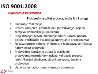 ISO 9001:2008
REALIZACIJA PROIZVODA
Proizvod = rezultat procesa, može biti i usluga

1. Planiranje realizacije
2. Procesi usmjereni prema kupcu (određivanje i ocjena
zahtjeva, komunikacija s kupcem)
3. Projektiranje i razvoj (planiranje, ulazni i izlazni podaci,
ocjena, verifikacija i validacija, upravljanje promjenama)
4. Nabava (proces nabave, informacije za nabavu, verifikacija
nabavljenog proizvoda)
5. Proizvodnja i pružanje usluga (upravljanje
proizvodnjom/pružanjem usluga, validacija procesa,
identifikacija i sljedivost, vlasništvo kupca, čuvanje
proizvoda)
6. Upravljanje nadzornom i mjernom opremom

 