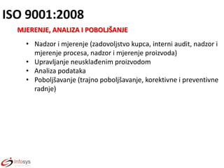 ISO 9001:2008
MJERENJE, ANALIZA I POBOLJŠANJE
• Nadzor i mjerenje (zadovoljstvo kupca, interni audit, nadzor i
mjerenje procesa, nadzor i mjerenje proizvoda)
• Upravljanje neusklađenim proizvodom
• Analiza podataka
• Poboljšavanje (trajno poboljšavanje, korektivne i preventivne
radnje)

 