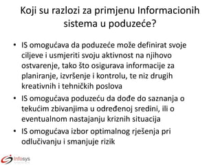 Koji su razlozi za primjenu Informacionih
sistema u poduzede?
• IS omogudava da poduzede može definirat svoje
ciljeve i usmjeriti svoju aktivnost na njihovo
ostvarenje, tako što osigurava informacije za
planiranje, izvršenje i kontrolu, te niz drugih
kreativnih i tehničkih poslova
• IS omogudava poduzedu da dođe do saznanja o
tekudim zbivanjima u određenoj sredini, ili o
eventualnom nastajanju kriznih situacija
• IS omogudava izbor optimalnog rješenja pri
odlučivanju i smanjuje rizik

 