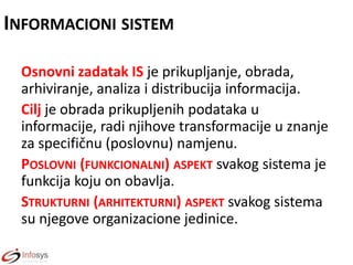INFORMACIONI SISTEM
Osnovni zadatak IS je prikupljanje, obrada,
arhiviranje, analiza i distribucija informacija.
Cilj je obrada prikupljenih podataka u
informacije, radi njihove transformacije u znanje
za specifičnu (poslovnu) namjenu.
POSLOVNI (FUNKCIONALNI) ASPEKT svakog sistema je
funkcija koju on obavlja.
STRUKTURNI (ARHITEKTURNI) ASPEKT svakog sistema
su njegove organizacione jedinice.

 