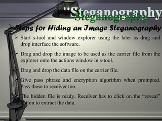 Steps for Hiding an Image Steganography
 Start s-tool and window explorer using the later as drag and
drop interface the software.
 Drag and drop the image to be used as the carrier file from the
explorer onto the actions window in s-tool.
 Drag and drop the data file on the carrier file.
 Give pass phrase and encryption algorithm when prompted.
Pass these to receiver too.
 The hidden file is ready. Receiver has to click on the “reveal”
button to extract the data.
 