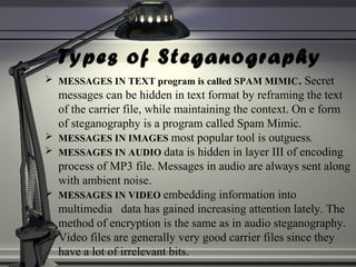 Types of Steganography
 MESSAGES IN TEXT program is called SPAM MIMIC. Secret
messages can be hidden in text format by reframing the text
of the carrier file, while maintaining the context. On e form
of steganography is a program called Spam Mimic.
 MESSAGES IN IMAGES most popular tool is outguess.
 MESSAGES IN AUDIO data is hidden in layer III of encoding
process of MP3 file. Messages in audio are always sent along
with ambient noise.
 MESSAGES IN VIDEO embedding information into
multimedia data has gained increasing attention lately. The
method of encryption is the same as in audio steganography.
Video files are generally very good carrier files since they
have a lot of irrelevant bits.
 