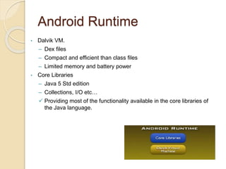 Android Runtime
• Dalvik VM.
– Dex files
– Compact and efficient than class files
– Limited memory and battery power
• Core Libraries
– Java 5 Std edition
– Collections, I/O etc…
 Providing most of the functionality available in the core libraries of
the Java language.
 