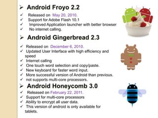  Released on May 20, 2010.
 Support for Adobe Flash 10.1
 Improved Application launcher with better browser
 No internet calling.
 Released on December 6, 2010.
 Updated User Interface with high efficiency and
speed
 Internet calling
 One touch word selection and copy/paste.
 New keyboard for faster word input.
 More successful version of Android than previous.
 not supports multi-core processors.
 Released on February 22, 2011.
 Support for multi-core processors
 Ability to encrypt all user data.
 This version of android is only available for
tablets.
 