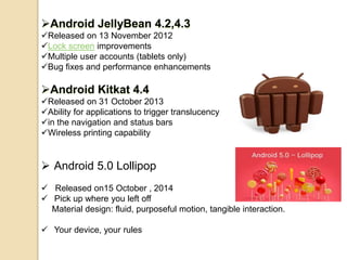 Android JellyBean 4.2,4.3
Released on 13 November 2012
Lock screen improvements
Multiple user accounts (tablets only)
Bug fixes and performance enhancements
Android Kitkat 4.4
Released on 31 October 2013
Ability for applications to trigger translucency
in the navigation and status bars
Wireless printing capability
 Android 5.0 Lollipop
 Released on15 October , 2014
 Pick up where you left off
Material design: fluid, purposeful motion, tangible interaction.
 Your device, your rules
 