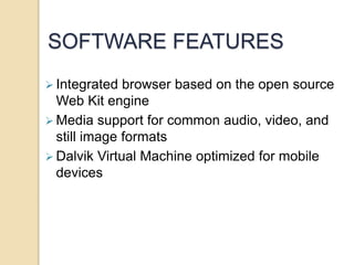 SOFTWARE FEATURES
 Integrated browser based on the open source
Web Kit engine
 Media support for common audio, video, and
still image formats
 Dalvik Virtual Machine optimized for mobile
devices
 