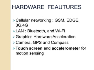 HARDWARE FEAUTURES
Cellular networking : GSM, EDGE,
3G,4G
LAN : Bluetooth, and Wi-Fi
Graphics Hardware Acceleration
Camera, GPS and Compass
Touch screen and accelerometer for
motion sensing
 