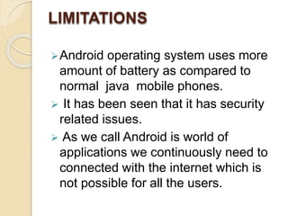 LIMITATIONS
Android operating system uses more
amount of battery as compared to
normal java mobile phones.
 It has been seen that it has security
related issues.
 As we call Android is world of
applications we continuously need to
connected with the internet which is
not possible for all the users.
 