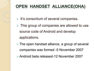 It’s consortium of several companies.
 This group of companies are allowed to use
source code of Android and develop
applications.
 The open handset alliance, a group of several
companies was formed -5 November 2007
 Android beta released-12 November 2007
 