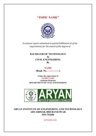 “TOPIC NAME”
A seminar report submitted in partial fulfillment of of the
requirements for the award of the degree of
BACHELOR OF TECHNOLOGY
In
CIVIL ENGINEERING
By
NAME
(Regd. No. - -------------)
Under the supervision of
GUIDE NAME
Assistant Professor
DEPARTMENT OF CIVIL ENGINEERING
ARYAN INSTITUTE OF ENGINEERING AND TECHNOLOGY
ARYABIHAR, BHUBANESWAR
PIN-752050
SEPTEMBER-2022
 