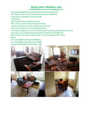 Samian court—Mombasa road
Tel 0718796363 email sultanlofts@gmail.com
Located along Mombasa road opposite eka hotel/nextgen mall
3 br master ensuite units within a gated secured community
Large living room,separate dining lounge
2 balconies
well lit bedrooms,with master ensuite
WiFi,cable t.v,,water,electricity,gas inclusive
service lady once per week,all inclusive of the rent.
> We have a dhobi area with washing machines
> All modern appliances,iron box and board,and top quality bedding and furniture.
>near major social amenities,eateries,entertainment joints,hospitals
We also have 1 br and exclusive studios to let for long and short stays
Rates
3 br ksh 80,000/m Daily ksh.3000/day
1 br ksh 65,000 /month Daily ksh 2,500
Studios ksh 50,000/m Daily ksha. 2,300
 