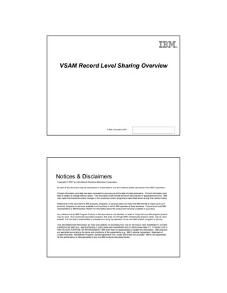 ®




  VSAM Record Level Sharing Overview




                                                       © IBM Corporation 2007




Notices & Disclaimers
Copyright © 2007 by International Business Machines Corporation.

No part of this document may be reproduced or transmitted in any form without written permission from IBM Corporation.

Product information and data has been reviewed for accuracy as of the date of initial publication. Product information and
data is subject to change without notice. This document could include technical inaccuracies or typographical errors. IBM
may make improvements and/or changes in the product(s) and/or programs(s) described herein at any time without notice.

References in this document to IBM products, programs, or services does not imply that IBM intends to make such such
products, programs or services available in all countries in which IBM operates or does business. Consult your local IBM
representative or IBM Business Partner for information about the product and services available in your area.

Any reference to an IBM Program Product in this document is not intended to state or imply that only that program product
may be used. Any functionally equivalent program, that does not infringe IBM's intellectually property rights, may be used
instead. It is the user's responsibility to evaluate and verify the operation of any non-IBM product, program or service.

THE INFORMATION PROVIDED IN THIS DOCUMENT IS DISTRIBUTED "AS IS" WITHOUT ANY WARRANTY, EITHER
EXPRESS OR IMPLIED. IBM EXPRESSLY DISCLAIMS ANY WARRANTIES OF MERCHANTABILITY, FITNESS FOR A
PARTICULAR PURPOSE OR INFRINGEMENT. IBM shall have no responsibility to update this information. IBM products
are warranted according to the terms and conditions of the agreements (e.g., IBM Customer Agreement, Statement of
Limited Warranty, International Program License Agreement, etc.) under which they are provided. IBM is not responsible
for the performance or interoperability of any non-IBM products discussed herein.
 