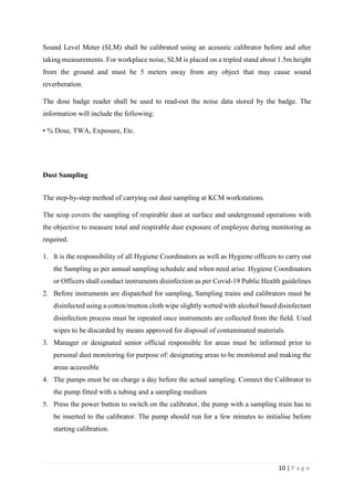 10 | P a g e
Sound Level Meter (SLM) shall be calibrated using an acoustic calibrator before and after
taking measurements. For workplace noise, SLM is placed on a tripled stand about 1.5m height
from the ground and must be 5 meters away from any object that may cause sound
reverberation.
The dose badge reader shall be used to read-out the noise data stored by the badge. The
information will include the following:
• % Dose, TWA, Exposure, Etc.
Dust Sampling
The step-by-step method of carrying out dust sampling at KCM workstations.
The scop covers the sampling of respirable dust at surface and underground operations with
the objective to measure total and respirable dust exposure of employee during monitoring as
required.
1. It is the responsibility of all Hygiene Coordinators as well as Hygiene officers to carry out
the Sampling as per annual sampling schedule and when need arise. Hygiene Coordinators
or Officers shall conduct instruments disinfection as per Covid-19 Public Health guidelines
2. Before instruments are dispatched for sampling, Sampling trains and calibrators must be
disinfected using a cotton/mutton cloth wipe slightly wetted with alcohol based disinfectant
disinfection process must be repeated once instruments are collected from the field. Used
wipes to be discarded by means approved for disposal of contaminated materials.
3. Manager or designated senior official responsible for areas must be informed prior to
personal dust monitoring for purpose of: designating areas to be monitored and making the
areas accessible
4. The pumps must be on charge a day before the actual sampling. Connect the Calibrator to
the pump fitted with a tubing and a sampling medium
5. Press the power button to switch on the calibrator, the pump with a sampling train has to
be inserted to the calibrator. The pump should run for a few minutes to initialise before
starting calibration.
 
