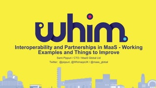 Interoperability and Partnerships in MaaS - Working
Examples and Things to Improve
Sami Pippuri / CTO / MaaS Global Ltd
Twitter: @pippuri, @WhimappUK / @maas_global
 