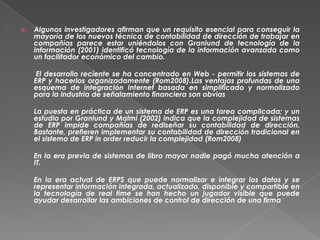    Algunos investigadores afirman que un requisito esencial para conseguir la
    mayoría de los nuevos técnica de contabilidad de dirección de trabajar en
    compañías parece estar uniéndolos con Granlund de tecnología de la
    información (2001) identificó tecnología de la información avanzada como
    un facilitador económico del cambio.

     El desarrollo reciente se ha concentrado en Web - permitir los sistemas de
    ERP y hacerlos organizadamente (Rom2008).Las ventajas profundas de una
    esquema de integración Internet basada en simplificado y normalizado
    para la industria de señalamiento financiera son obvias

    La puesta en práctica de un sistema de ERP es una tarea complicada; y un
    estudio por Granlund y Malmi (2002) indica que la complejidad de sistemas
    de ERP impide compañías de rediseñar su contabilidad de dirección.
    Bastante, prefieren implementar su contabilidad de dirección tradicional en
    el sistema de ERP in order reducir la complejidad (Rom2008)

    En la era previa de sistemas de libro mayor nadie pagó mucha atención a
    IT.

    En la era actual de ERPS que puede normalizar e integrar los datos y se
    representar información integrada, actualizado, disponible y compartible en
    la tecnología de real time se han hecho un jugador visible que puede
    ayudar desarrollar las ambiciones de control de dirección de una firma
 