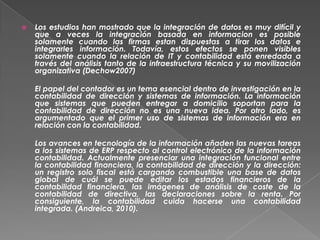    Los estudios han mostrado que la integración de datos es muy difícil y
    que a veces la integración basada en informacion es posible
    solamente cuando las firmas estan dispuestas a tirar los datos e
    integrarles información. Todavía, estos efectos se ponen visibles
    solamente cuando la relación de IT y contabilidad está enredada a
    través del análisis tanto de la infraestructura técnica y su movilización
    organizativa (Dechow2007)

    El papel del contador es un tema esencial dentro de investigación en la
    contabilidad de dirección y sistemas de información. La información
    que sistemas que pueden entregar a domicilio soportan para la
    contabilidad de dirección no es una nueva idea. Por otro lado, es
    argumentado que el primer uso de sistemas de información era en
    relación con la contabilidad.

    Los avances en tecnología de la información añaden las nuevas tareas
    a los sistemas de ERP respecto al control electrónico de la información
    contabilidad. Actualmente presenciar una integración funcional entre
    la contabilidad financiera, la contabilidad de dirección y la dirección:
    un registro solo fiscal está cargando combustible una base de datos
    global de cuál se puede editar los estados financieros de la
    contabilidad financiera, las imágenes de análisis de coste de la
    contabilidad de directiva, las declaraciones sobre la renta. Por
    consiguiente, la contabilidad cuida hacerse una contabilidad
    integrada. (Andreica, 2010).
 