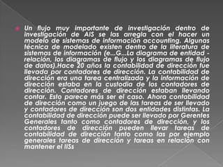    Un flujo muy importante de investigación dentro de
    investigación de AIS se las arregla con el hacer un
    modelo de sistemas de información accounting. Algunas
    técnica de modelado existen dentro de la literatura de
    sistemas de información (e...G...La diagrama de entidad -
    relación, los diagramas de flujo y los diagramas de flujo
    de datos).Hace 20 años la contabilidad de dirección fue
    llevada por contadores de dirección. La contabilidad de
    dirección era una tarea centralizada y la información de
    dirección estaba en la custodia de los contadores de
    dirección. Contadores de dirección estaban llevando
    contar. Esto parece más ser el caso. Ahora contabilidad
    de dirección como un juego de las tareas de ser llevado
    y contadores de dirección son dos entidades distintas. La
    contabilidad de dirección puede ser llevado por Gerentes
    Generales tanto como contadores de dirección, y los
    contadores de dirección pueden llevar tareas de
    contabilidad de dirección tanto como las por ejemplo
    generales tareas de dirección y tareas en relación con
    mantener el IISs
 