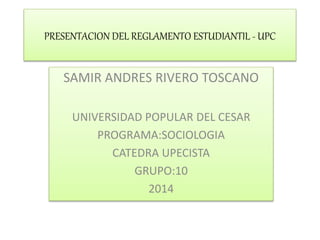 PRESENTACION DEL REGLAMENTO ESTUDIANTIL - UPC 
SAMIR ANDRES RIVERO TOSCANO 
UNIVERSIDAD POPULAR DEL CESAR 
PROGRAMA:SOCIOLOGIA 
CATEDRA UPECISTA 
GRUPO:10 
2014 
 