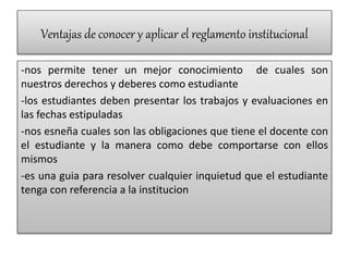 Ventajas de conocer y aplicar el reglamento institucional 
-nos permite tener un mejor conocimiento de cuales son 
nuestros derechos y deberes como estudiante 
-los estudiantes deben presentar los trabajos y evaluaciones en 
las fechas estipuladas 
-nos esneña cuales son las obligaciones que tiene el docente con 
el estudiante y la manera como debe comportarse con ellos 
mismos 
-es una guia para resolver cualquier inquietud que el estudiante 
tenga con referencia a la institucion 
 