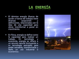  El término energía (fuerza de
acción o fuerza de trabajo) tiene
diversas acepciones y
definiciones, relacionadas con la
idea de una capacidad para
obrar, transformar o poner en
movimiento.
 En física, energía se define como
la capacidad para realizar un
trabajo. En tecnología y
economía, energía se refiere a
un recurso natural (incluyendo a
su tecnología asociada) para
poder extraerla, transformarla y
darle un uso industrial o
económico.
 