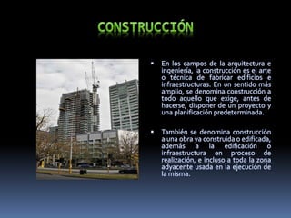  En los campos de la arquitectura e
ingeniería, la construcción es el arte
o técnica de fabricar edificios e
infraestructuras. En un sentido más
amplio, se denomina construcción a
todo aquello que exige, antes de
hacerse, disponer de un proyecto y
una planificación predeterminada.
 También se denomina construcción
a una obra ya construida o edificada,
además a la edificación o
infraestructura en proceso de
realización, e incluso a toda la zona
adyacente usada en la ejecución de
la misma.
 