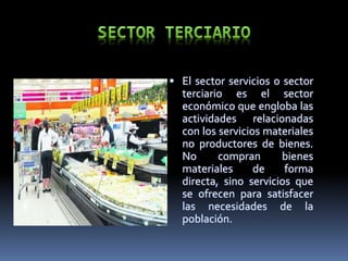  El sector servicios o sector
terciario es el sector
económico que engloba las
actividades relacionadas
con los servicios materiales
no productores de bienes.
No compran bienes
materiales de forma
directa, sino servicios que
se ofrecen para satisfacer
las necesidades de la
población.
 