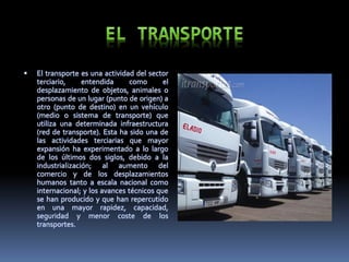  El transporte es una actividad del sector
terciario, entendida como el
desplazamiento de objetos, animales o
personas de un lugar (punto de origen) a
otro (punto de destino) en un vehículo
(medio o sistema de transporte) que
utiliza una determinada infraestructura
(red de transporte). Esta ha sido una de
las actividades terciarias que mayor
expansión ha experimentado a lo largo
de los últimos dos siglos, debido a la
industrialización; al aumento del
comercio y de los desplazamientos
humanos tanto a escala nacional como
internacional; y los avances técnicos que
se han producido y que han repercutido
en una mayor rapidez, capacidad,
seguridad y menor coste de los
transportes.
 