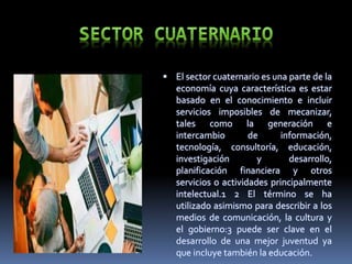  El sector cuaternario es una parte de la
economía cuya característica es estar
basado en el conocimiento e incluir
servicios imposibles de mecanizar,
tales como la generación e
intercambio de información,
tecnología, consultoría, educación,
investigación y desarrollo,
planificación financiera y otros
servicios o actividades principalmente
intelectual.1 2 El término se ha
utilizado asimismo para describir a los
medios de comunicación, la cultura y
el gobierno:3 puede ser clave en el
desarrollo de una mejor juventud ya
que incluye también la educación.
 