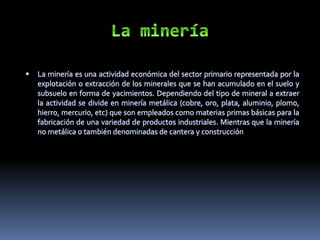  La minería es una actividad económica del sector primario representada por la
explotación o extracción de los minerales que se han acumulado en el suelo y
subsuelo en forma de yacimientos. Dependiendo del tipo de mineral a extraer
la actividad se divide en minería metálica (cobre, oro, plata, aluminio, plomo,
hierro, mercurio, etc) que son empleados como materias primas básicas para la
fabricación de una variedad de productos industriales. Mientras que la minería
no metálica o también denominadas de cantera y construcción
 