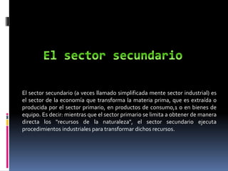 El sector secundario (a veces llamado simplificada mente sector industrial) es
el sector de la economía que transforma la materia prima, que es extraída o
producida por el sector primario, en productos de consumo,1 o en bienes de
equipo. Es decir: mientras que el sector primario se limita a obtener de manera
directa los "recursos de la naturaleza", el sector secundario ejecuta
procedimientos industriales para transformar dichos recursos.
 