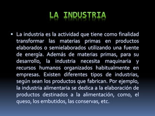  La industria es la actividad que tiene como finalidad
transformar las materias primas en productos
elaborados o semielaborados utilizando una fuente
de energía. Además de materias primas, para su
desarrollo, la industria necesita maquinaria y
recursos humanos organizados habitualmente en
empresas. Existen diferentes tipos de industrias,
según sean los productos que fabrican. Por ejemplo,
la industria alimentaria se dedica a la elaboración de
productos destinados a la alimentación, como, el
queso, los embutidos, las conservas, etc.
 