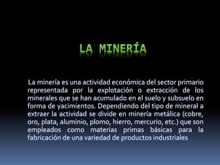 La minería es una actividad económica del sector primario
representada por la explotación o extracción de los
minerales que se han acumulado en el suelo y subsuelo en
forma de yacimientos. Dependiendo del tipo de mineral a
extraer la actividad se divide en minería metálica (cobre,
oro, plata, aluminio, plomo, hierro, mercurio, etc.) que son
empleados como materias primas básicas para la
fabricación de una variedad de productos industriales
 