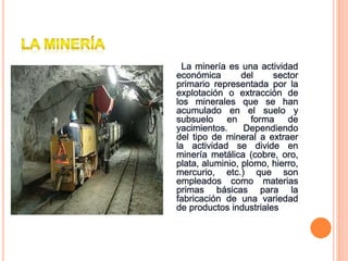 La minería es una actividad
económica del sector
primario representada por la
explotación o extracción de
los minerales que se han
acumulado en el suelo y
subsuelo en forma de
yacimientos. Dependiendo
del tipo de mineral a extraer
la actividad se divide en
minería metálica (cobre, oro,
plata, aluminio, plomo, hierro,
mercurio, etc.) que son
empleados como materias
primas básicas para la
fabricación de una variedad
de productos industriales
 