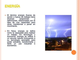  El término energía (fuerza de
acción o fuerza de trabajo) tiene
diversas acepciones y
definiciones, relacionadas con la
idea de una capacidad para
obrar, transformar o poner en
movimiento.
 En física, energía se define
como la capacidad para realizar
un trabajo. En tecnología y
economía, energía se refiere a
un recurso natural (incluyendo a
su tecnología asociada) para
poder extraerla, transformarla y
darle un uso industrial o
económico.
 