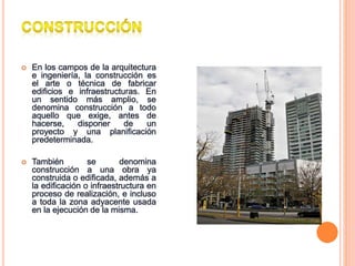  En los campos de la arquitectura
e ingeniería, la construcción es
el arte o técnica de fabricar
edificios e infraestructuras. En
un sentido más amplio, se
denomina construcción a todo
aquello que exige, antes de
hacerse, disponer de un
proyecto y una planificación
predeterminada.
 También se denomina
construcción a una obra ya
construida o edificada, además a
la edificación o infraestructura en
proceso de realización, e incluso
a toda la zona adyacente usada
en la ejecución de la misma.
 