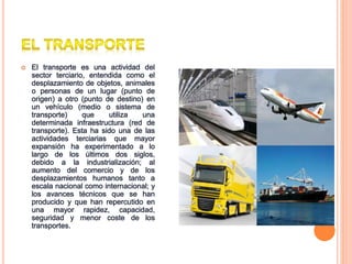  El transporte es una actividad del
sector terciario, entendida como el
desplazamiento de objetos, animales
o personas de un lugar (punto de
origen) a otro (punto de destino) en
un vehículo (medio o sistema de
transporte) que utiliza una
determinada infraestructura (red de
transporte). Esta ha sido una de las
actividades terciarias que mayor
expansión ha experimentado a lo
largo de los últimos dos siglos,
debido a la industrialización; al
aumento del comercio y de los
desplazamientos humanos tanto a
escala nacional como internacional; y
los avances técnicos que se han
producido y que han repercutido en
una mayor rapidez, capacidad,
seguridad y menor coste de los
transportes.
 